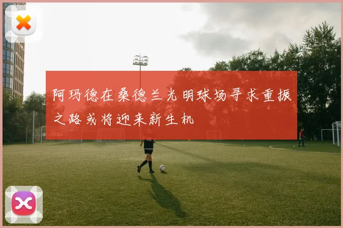 阿玛德在桑德兰光明球场寻求重振之路或将迎来新生机