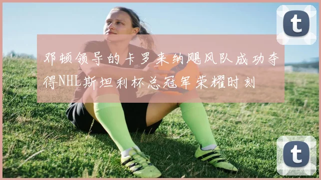 邓顿领导的卡罗来纳飓风队成功夺得NHL斯坦利杯总冠军荣耀时刻