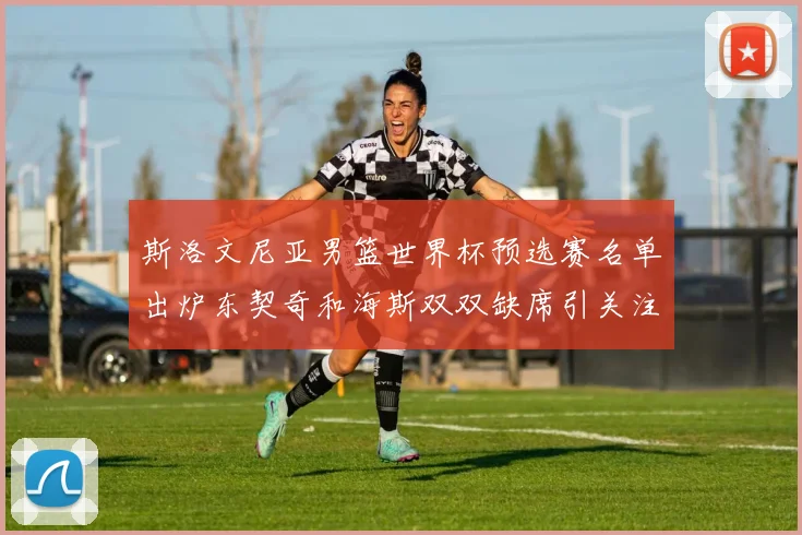 斯洛文尼亚男篮世界杯预选赛名单出炉东契奇和海斯双双缺席引关注