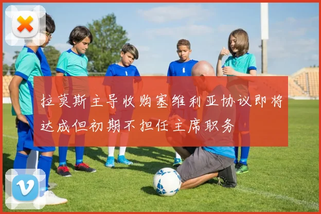 拉莫斯主导收购塞维利亚协议即将达成但初期不担任主席职务