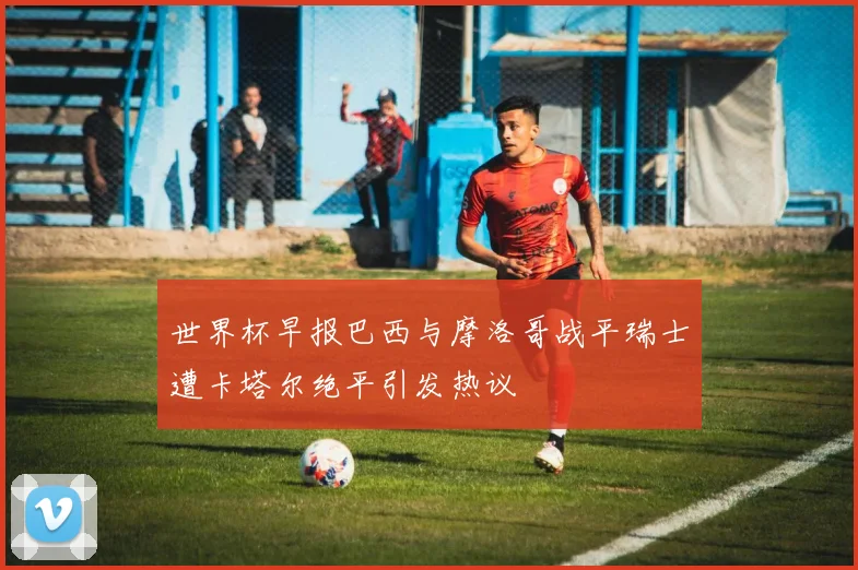 世界杯早报巴西与摩洛哥战平瑞士遭卡塔尔绝平引发热议