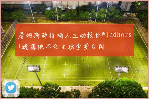 詹姆斯静待湖人主动报价Windhorst透露他不会主动索要合同