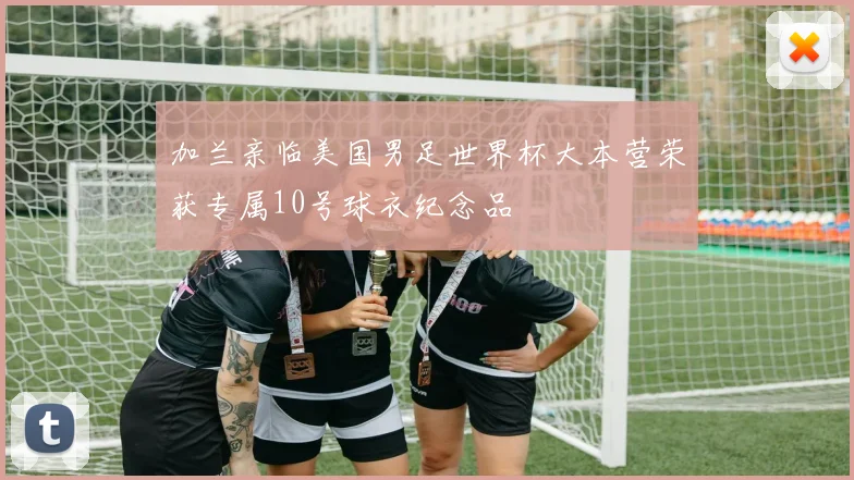 加兰亲临美国男足世界杯大本营荣获专属10号球衣纪念品
