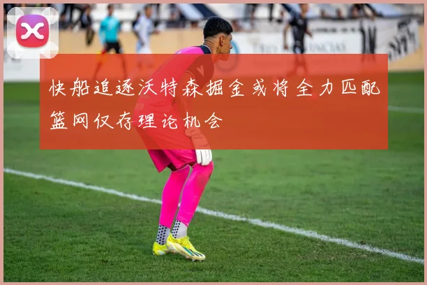 快船追逐沃特森掘金或将全力匹配篮网仅存理论机会