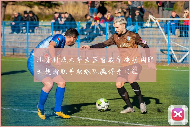 北京科技大学女篮首战告捷胡润熙刘楚渝联手助球队赢得开门红