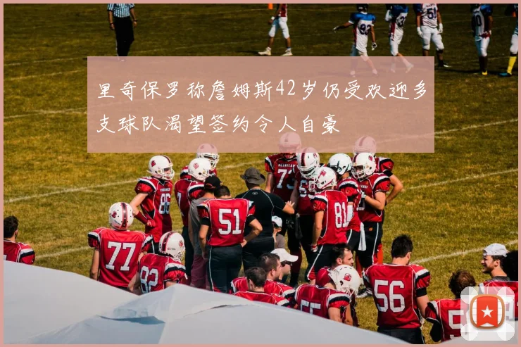 里奇保罗称詹姆斯42岁仍受欢迎多支球队渴望签约令人自豪