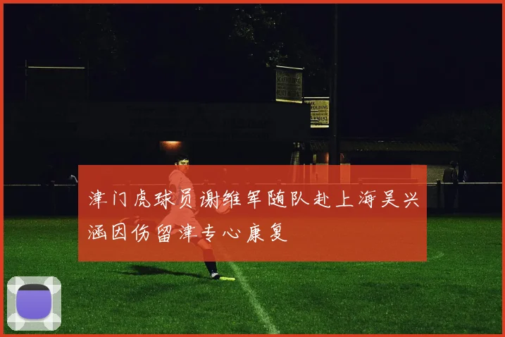 津门虎球员谢维军随队赴上海吴兴涵因伤留津专心康复