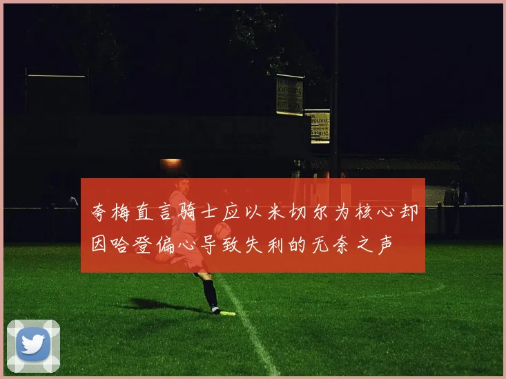 夸梅直言骑士应以米切尔为核心却因哈登偏心导致失利的无奈之声