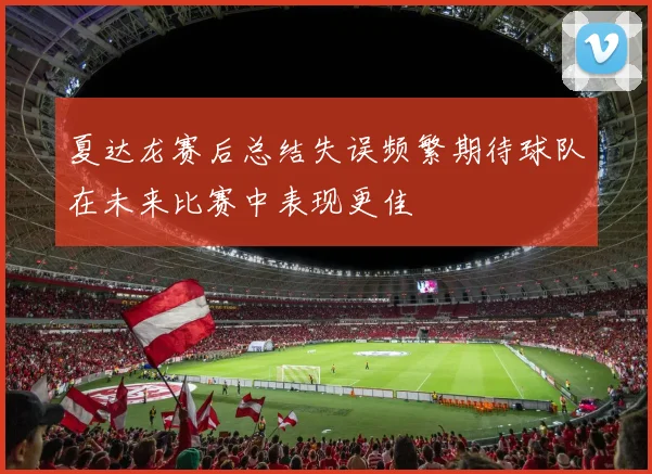 夏达龙赛后总结失误频繁期待球队在未来比赛中表现更佳