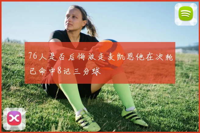 76人是否后悔放走麦凯恩他在次轮已命中8记三分球