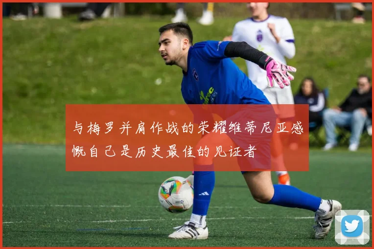 与梅罗并肩作战的荣耀维蒂尼亚感慨自己是历史最佳的见证者