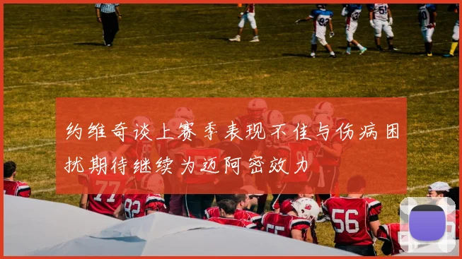 约维奇谈上赛季表现不佳与伤病困扰期待继续为迈阿密效力