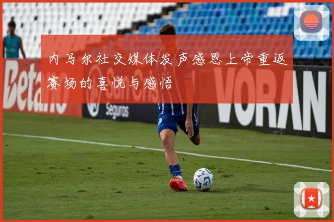 内马尔社交媒体发声感恩上帝重返赛场的喜悦与感悟