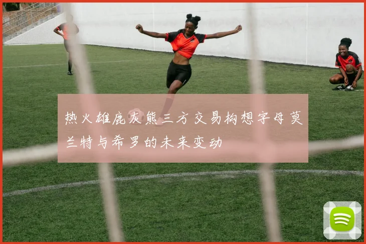 热火雄鹿灰熊三方交易构想字母莫兰特与希罗的未来变动