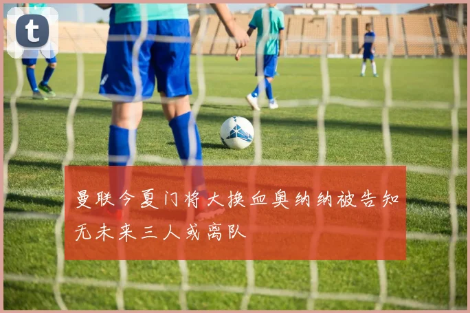 曼联今夏门将大换血奥纳纳被告知无未来三人或离队