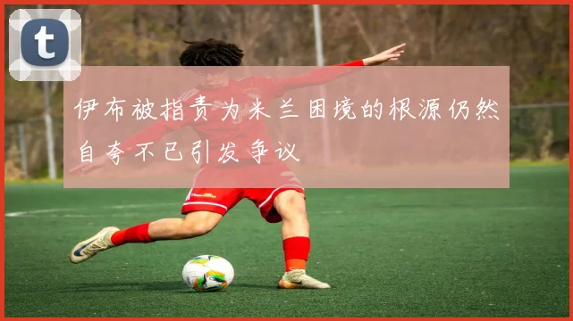 伊布被指责为米兰困境的根源仍然自夸不已引发争议