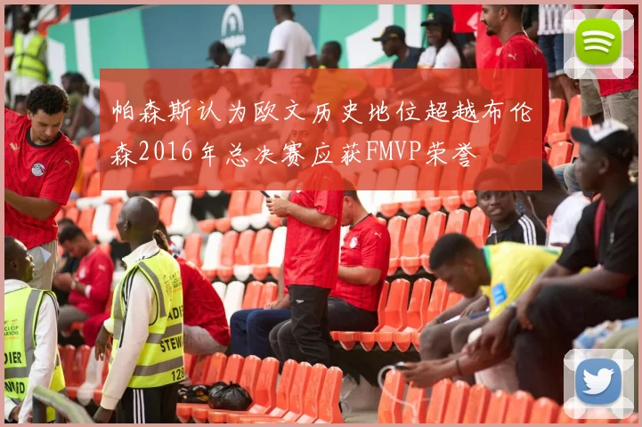 帕森斯认为欧文历史地位超越布伦森2016年总决赛应获FMVP荣誉