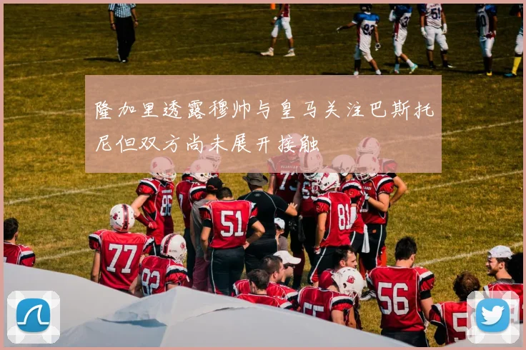 隆加里透露穆帅与皇马关注巴斯托尼但双方尚未展开接触