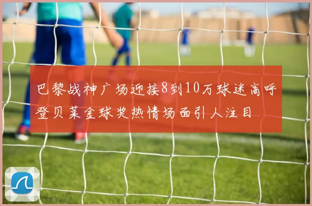 巴黎战神广场迎接8到10万球迷高呼登贝莱金球奖热情场面引人注目