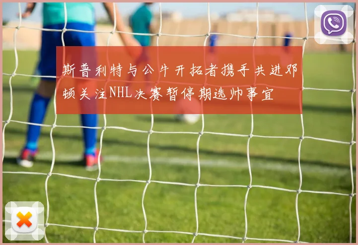 斯普利特与公牛开拓者携手共进邓顿关注NHL决赛暂停期选帅事宜