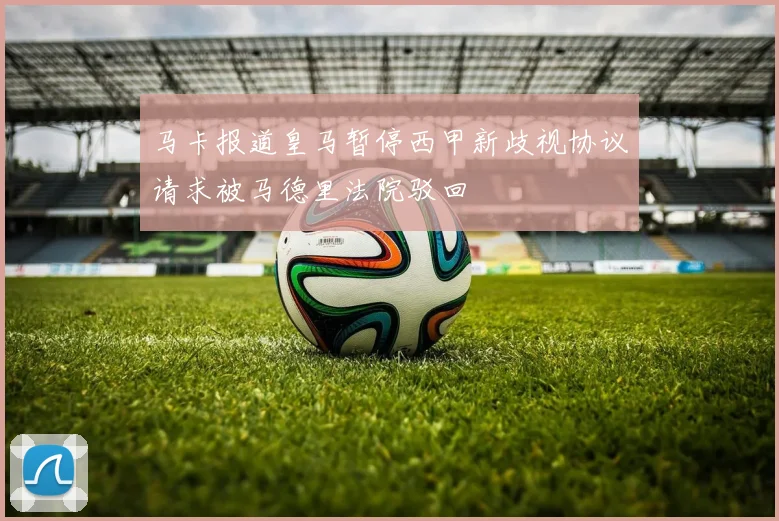 马卡报道皇马暂停西甲新歧视协议请求被马德里法院驳回