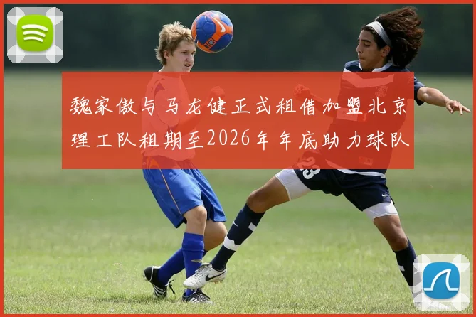 魏家傲与马龙健正式租借加盟北京理工队租期至2026年年底助力球队发展