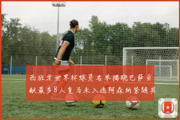 西班牙世界杯球员名单揭晓巴萨贡献最多8人皇马未入选阿森纳紧随其后3人并列第二