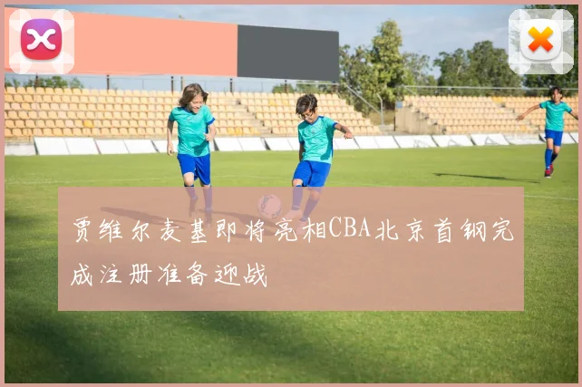 贾维尔麦基即将亮相CBA北京首钢完成注册准备迎战