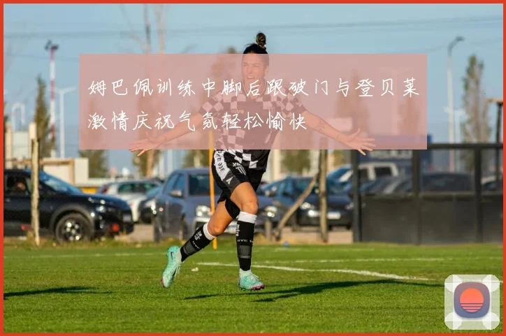 姆巴佩训练中脚后跟破门与登贝莱激情庆祝气氛轻松愉快