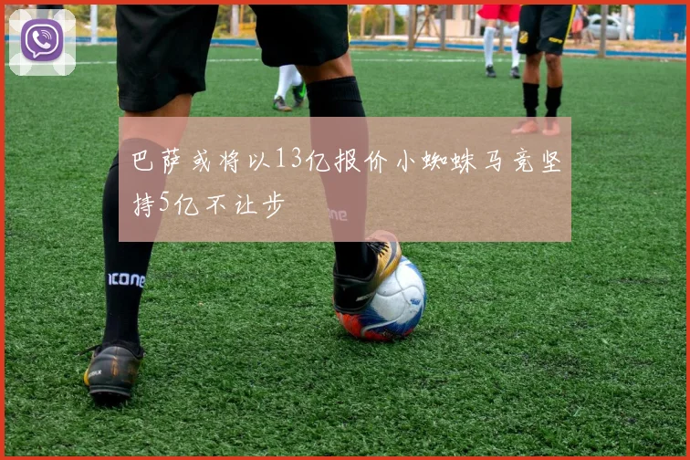 巴萨或将以13亿报价小蜘蛛马竞坚持5亿不让步